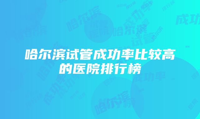 哈尔滨试管成功率比较高的医院排行榜