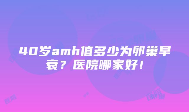 40岁amh值多少为卵巢早衰？医院哪家好！