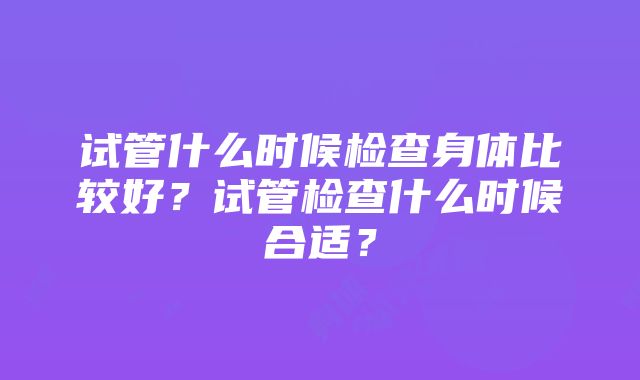 试管什么时候检查身体比较好？试管检查什么时候合适？