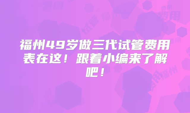 福州49岁做三代试管费用表在这！跟着小编来了解吧！