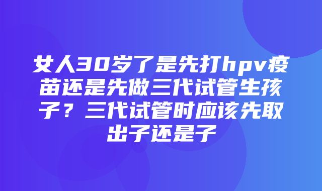 女人30岁了是先打hpv疫苗还是先做三代试管生孩子？三代试管时应该先取出子还是子