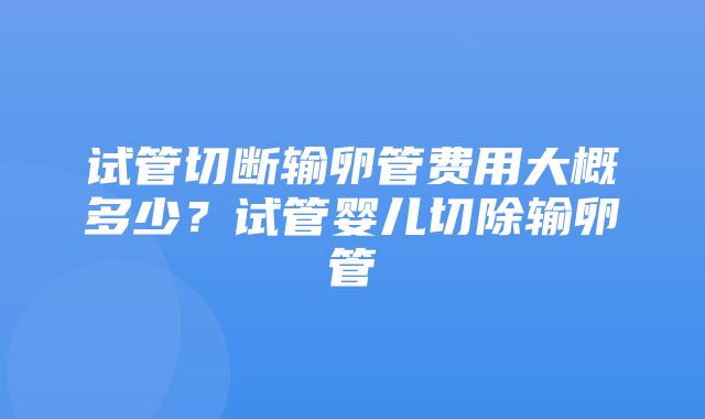 试管切断输卵管费用大概多少？试管婴儿切除输卵管