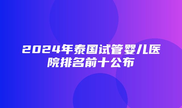 2024年泰国试管婴儿医院排名前十公布