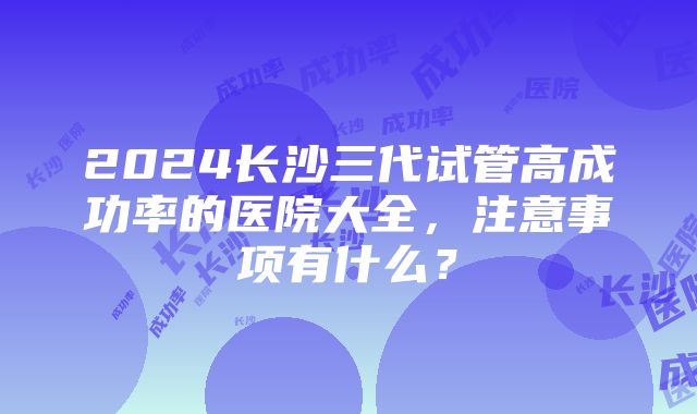 2024长沙三代试管高成功率的医院大全，注意事项有什么？