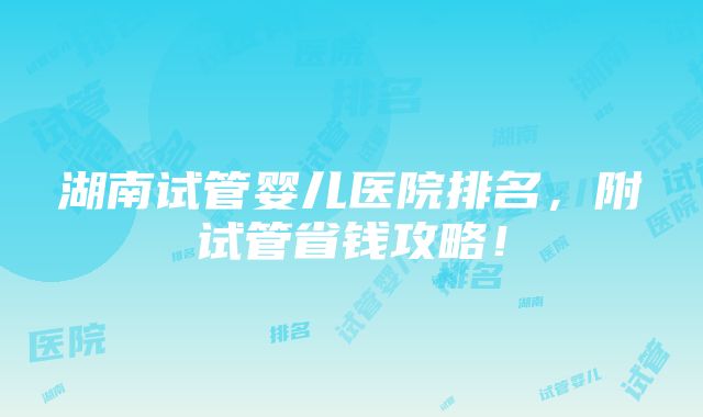 湖南试管婴儿医院排名，附试管省钱攻略！