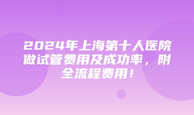 2024年上海第十人医院做试管费用及成功率，附全流程费用！