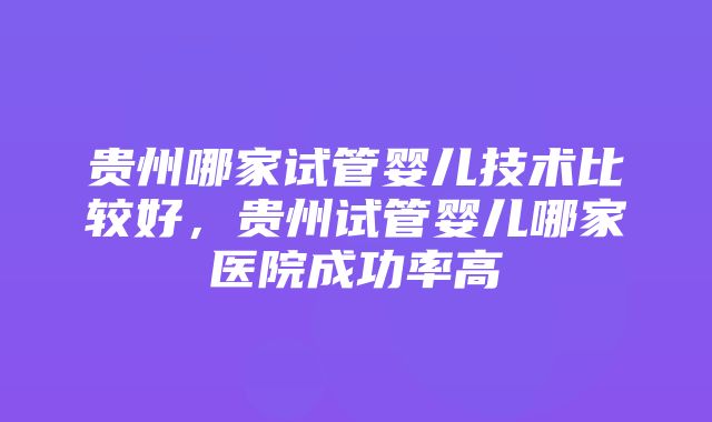 贵州哪家试管婴儿技术比较好，贵州试管婴儿哪家医院成功率高