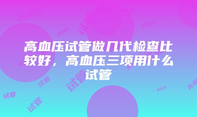 高血压试管做几代检查比较好，高血压三项用什么试管