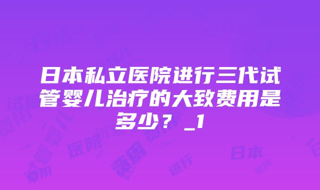 日本私立医院进行三代试管婴儿治疗的大致费用是多少？_1