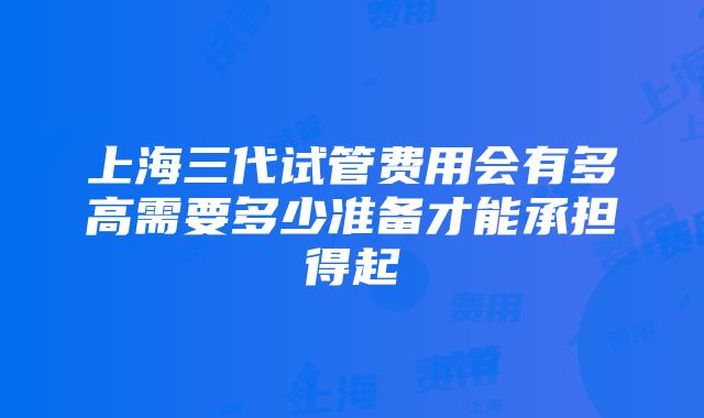 上海三代试管费用会有多高需要多少准备才能承担得起