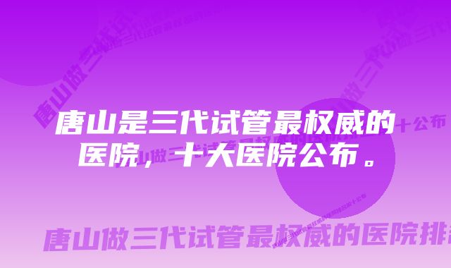 唐山是三代试管最权威的医院，十大医院公布。