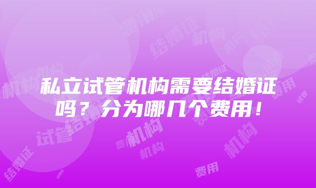 私立试管机构需要结婚证吗？分为哪几个费用！