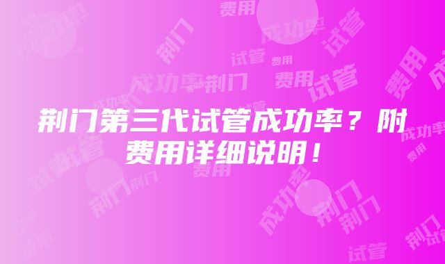 荆门第三代试管成功率？附费用详细说明！