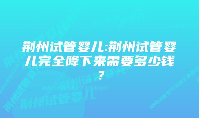 荆州试管婴儿:荆州试管婴儿完全降下来需要多少钱？