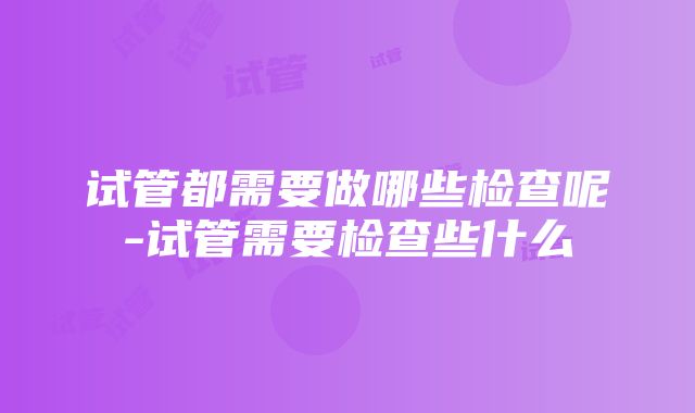 试管都需要做哪些检查呢-试管需要检查些什么