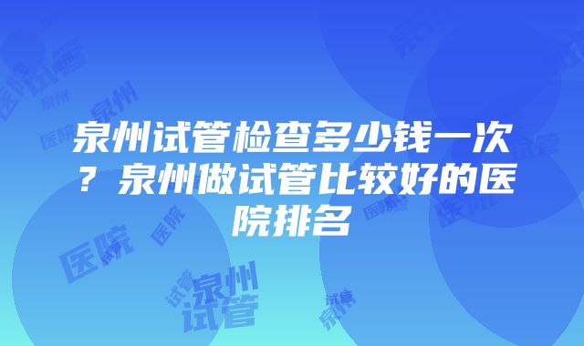 泉州试管检查多少钱一次？泉州做试管比较好的医院排名