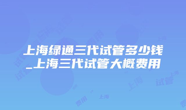 上海绿通三代试管多少钱_上海三代试管大概费用