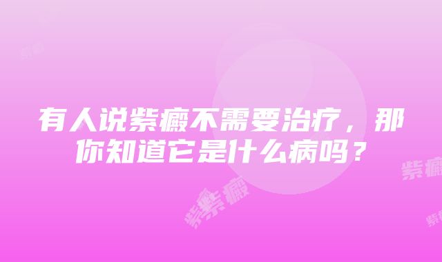 有人说紫癜不需要治疗，那你知道它是什么病吗？