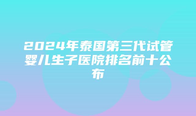 2024年泰国第三代试管婴儿生子医院排名前十公布