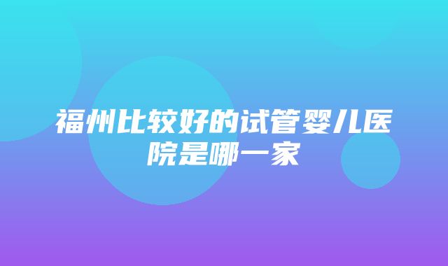 福州比较好的试管婴儿医院是哪一家