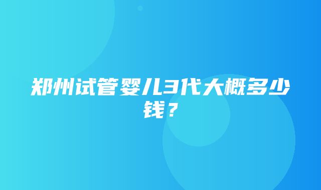 郑州试管婴儿3代大概多少钱？