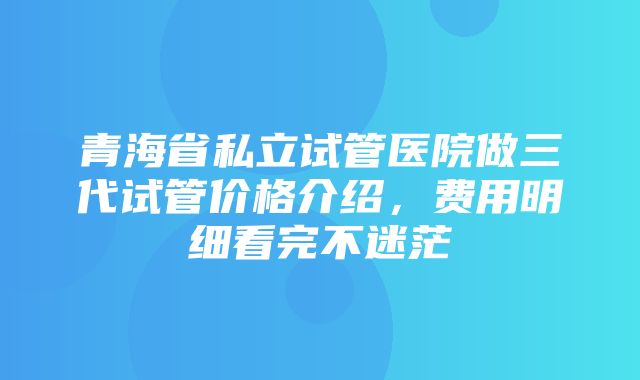 青海省私立试管医院做三代试管价格介绍，费用明细看完不迷茫