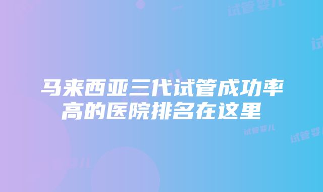 马来西亚三代试管成功率高的医院排名在这里