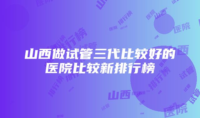 山西做试管三代比较好的医院比较新排行榜