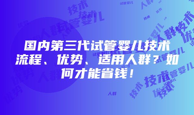 国内第三代试管婴儿技术流程、优势、适用人群？如何才能省钱！