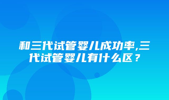 和三代试管婴儿成功率,三代试管婴儿有什么区？