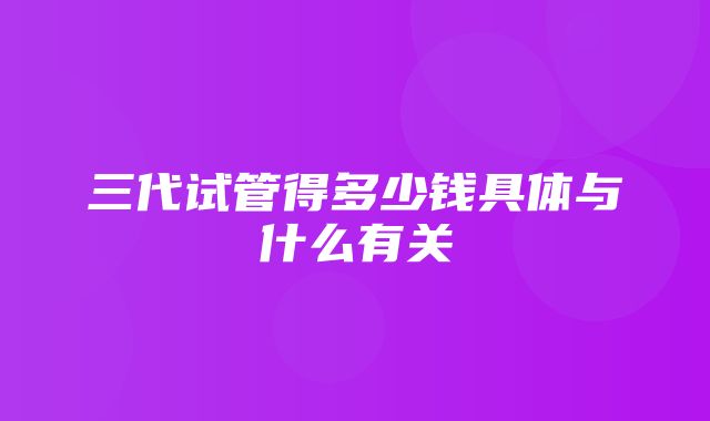 三代试管得多少钱具体与什么有关