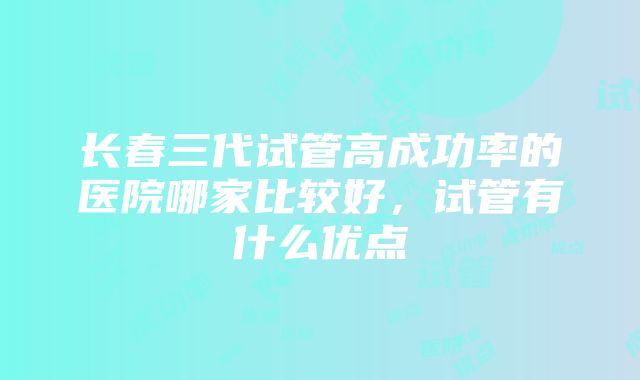 长春三代试管高成功率的医院哪家比较好，试管有什么优点