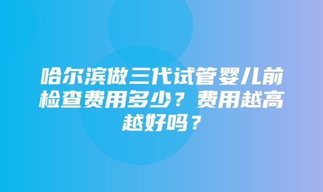 哈尔滨做三代试管婴儿前检查费用多少？费用越高越好吗？