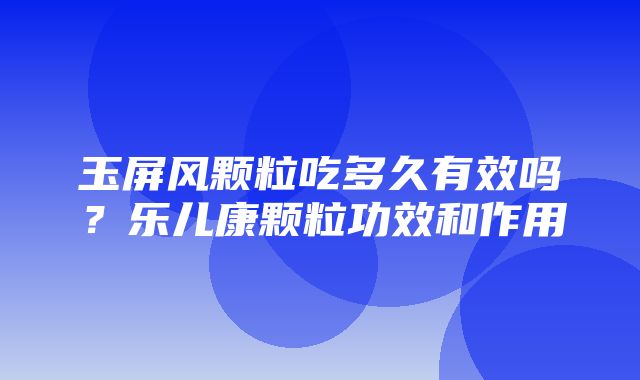 玉屏风颗粒吃多久有效吗？乐儿康颗粒功效和作用