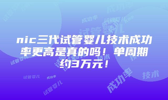 nic三代试管婴儿技术成功率更高是真的吗！单周期约3万元！