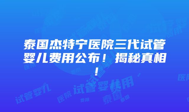 泰国杰特宁医院三代试管婴儿费用公布！揭秘真相！