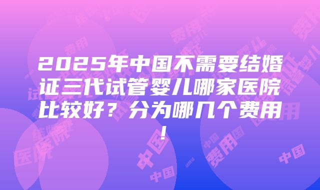 2025年中国不需要结婚证三代试管婴儿哪家医院比较好？分为哪几个费用！