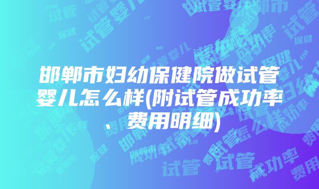 邯郸市妇幼保健院做试管婴儿怎么样(附试管成功率、费用明细)