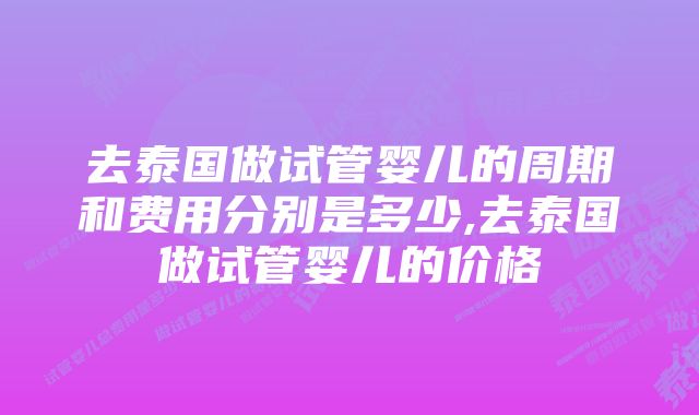 去泰国做试管婴儿的周期和费用分别是多少,去泰国做试管婴儿的价格