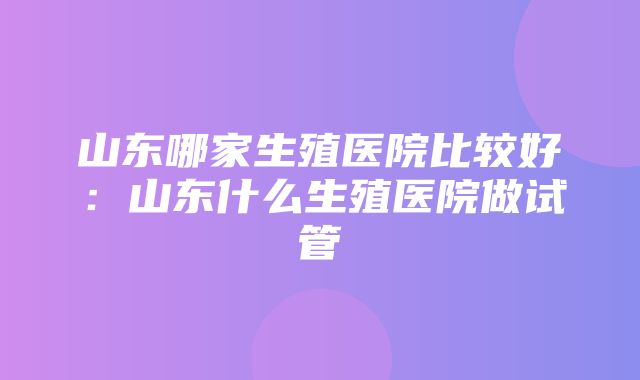 山东哪家生殖医院比较好：山东什么生殖医院做试管