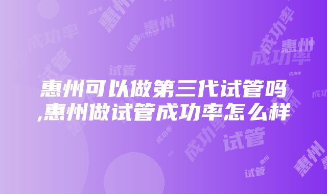 惠州可以做第三代试管吗,惠州做试管成功率怎么样