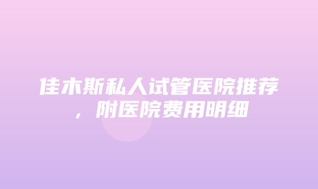 佳木斯私人试管医院推荐，附医院费用明细