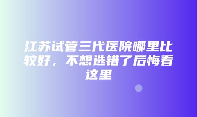 江苏试管三代医院哪里比较好，不想选错了后悔看这里