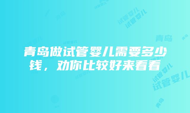 青岛做试管婴儿需要多少钱，劝你比较好来看看