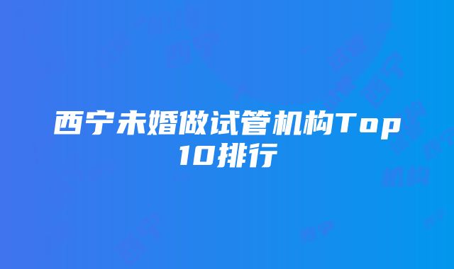 西宁未婚做试管机构Top10排行