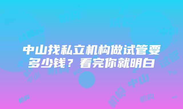 中山找私立机构做试管要多少钱？看完你就明白