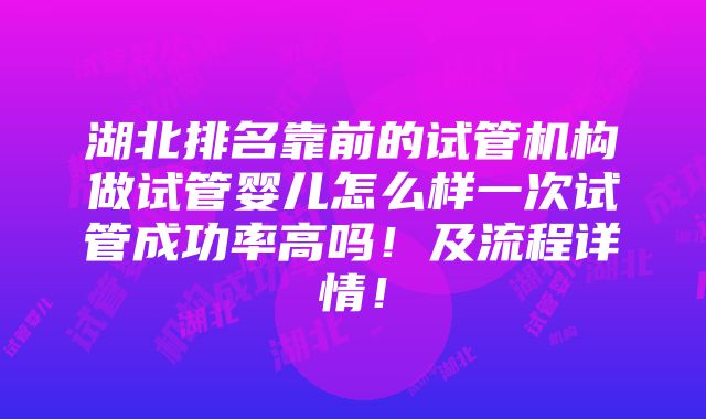 湖北排名靠前的试管机构做试管婴儿怎么样一次试管成功率高吗！及流程详情！