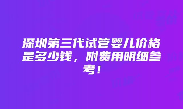 深圳第三代试管婴儿价格是多少钱，附费用明细参考！