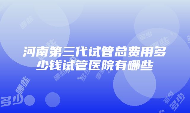 河南第三代试管总费用多少钱试管医院有哪些