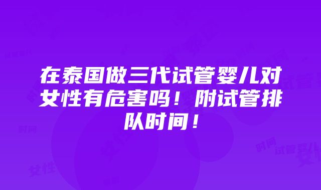 在泰国做三代试管婴儿对女性有危害吗！附试管排队时间！